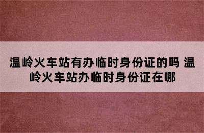 温岭火车站有办临时身份证的吗 温岭火车站办临时身份证在哪